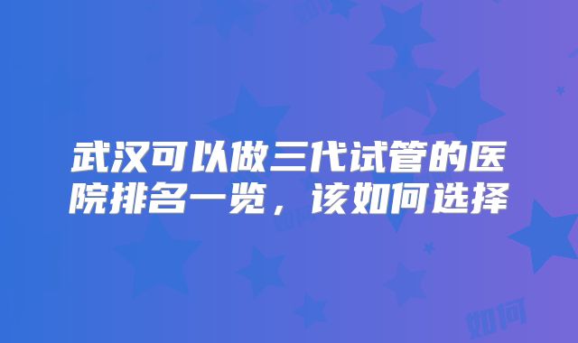 武汉可以做三代试管的医院排名一览，该如何选择