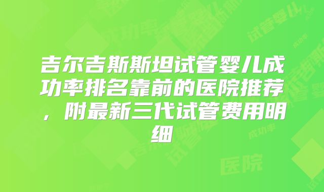吉尔吉斯斯坦试管婴儿成功率排名靠前的医院推荐，附最新三代试管费用明细