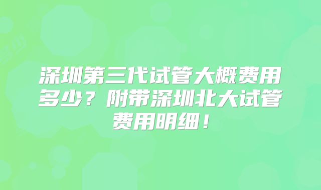 深圳第三代试管大概费用多少？附带深圳北大试管费用明细！