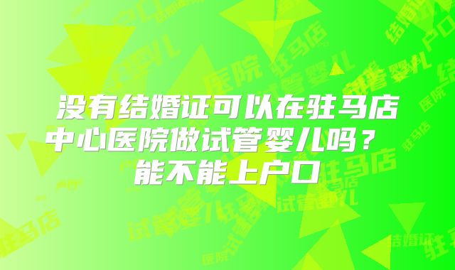 没有结婚证可以在驻马店中心医院做试管婴儿吗? 能不能上户口