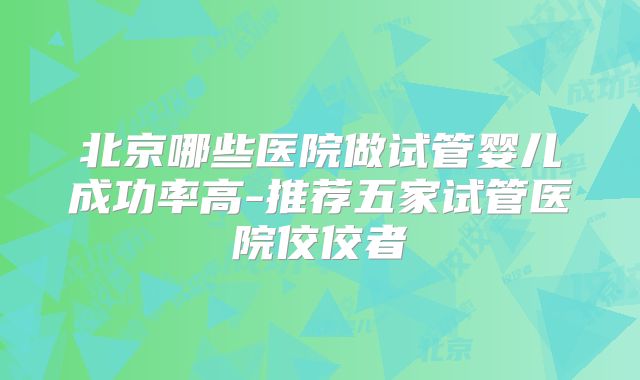 北京哪些医院做试管婴儿成功率高-推荐五家试管医院佼佼者