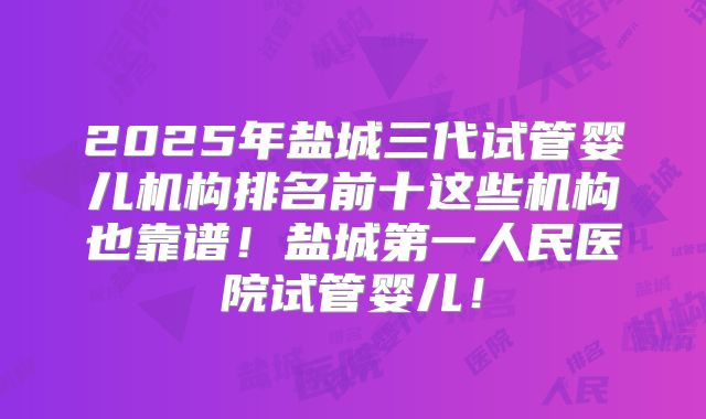 2025年盐城三代试管婴儿机构排名前十这些机构也靠谱!盐城第一人民医院试管婴儿!