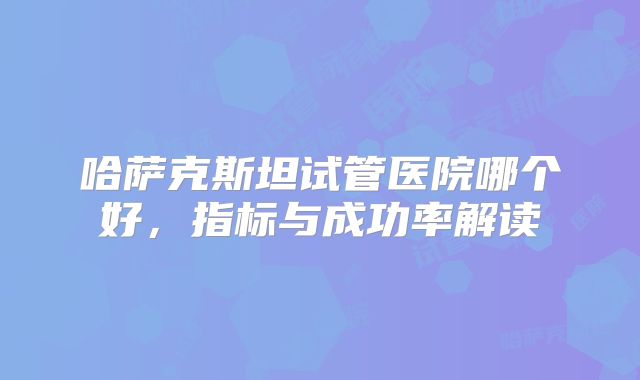 哈萨克斯坦试管医院哪个好，指标与成功率解读