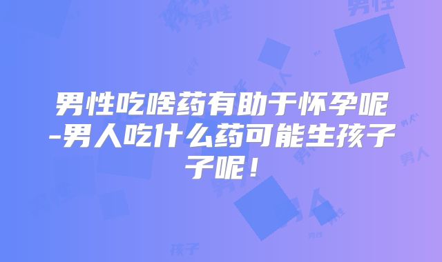 男性吃啥药有助于怀孕呢-男人吃什么药可能生孩子子呢!