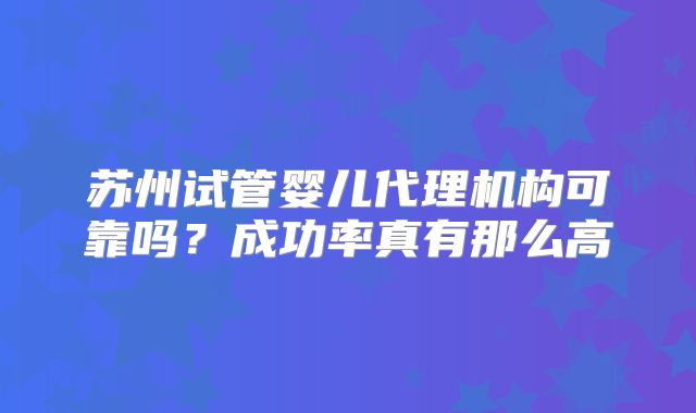 苏州试管婴儿代理机构可靠吗？成功率真有那么高