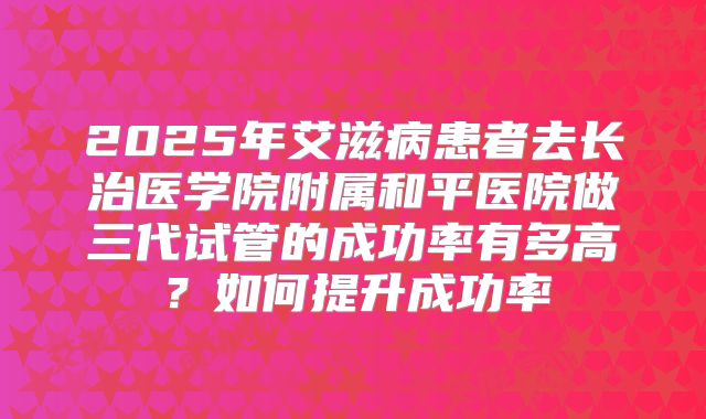 2025年艾滋病患者去长治医学院附属和平医院做三代试管的成功率有多高?如何提升成功率