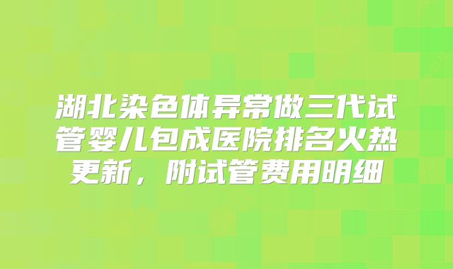湖北染色体异常做三代试管婴儿包成医院排名火热更新，附试管费用明细