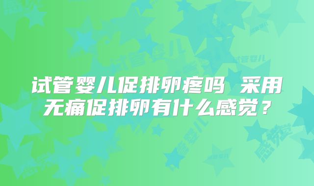 试管婴儿促排卵疼吗 采用无痛促排卵有什么感觉？