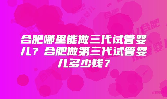 合肥哪里能做三代试管婴儿？合肥做第三代试管婴儿多少钱？