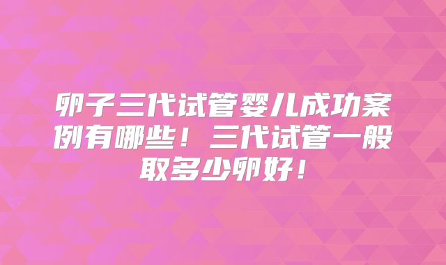 卵子三代试管婴儿成功案例有哪些！三代试管一般取多少卵好！