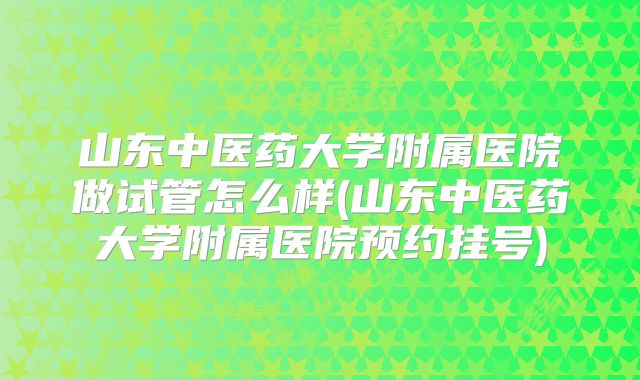 山东中医药大学附属医院做试管怎么样(山东中医药大学附属医院预约挂号)