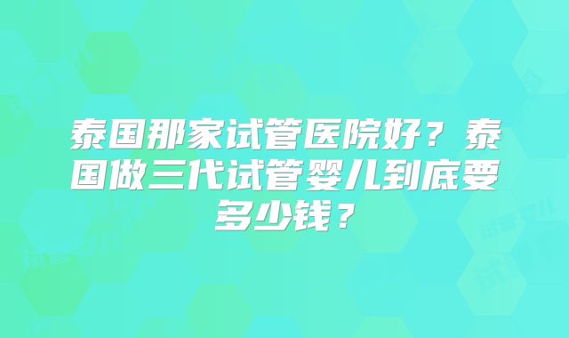 泰国那家试管医院好？泰国做三代试管婴儿到底要多少钱？
