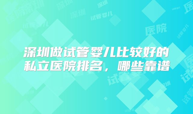 深圳做试管婴儿比较好的私立医院排名，哪些靠谱