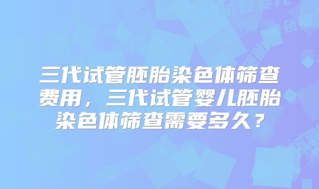 三代试管胚胎染色体筛查费用,三代试管婴儿胚胎染色体筛查需要多久?