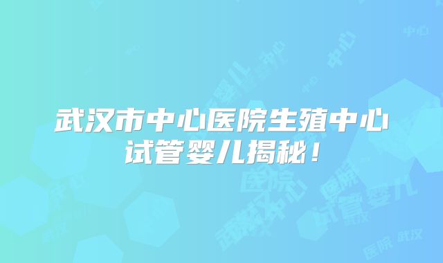 武汉市中心医院生殖中心试管婴儿揭秘!