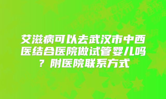 艾滋病可以去武汉市中西医结合医院做试管婴儿吗?附医院联系方式