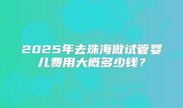 2025年去珠海做试管婴儿费用大概多少钱？