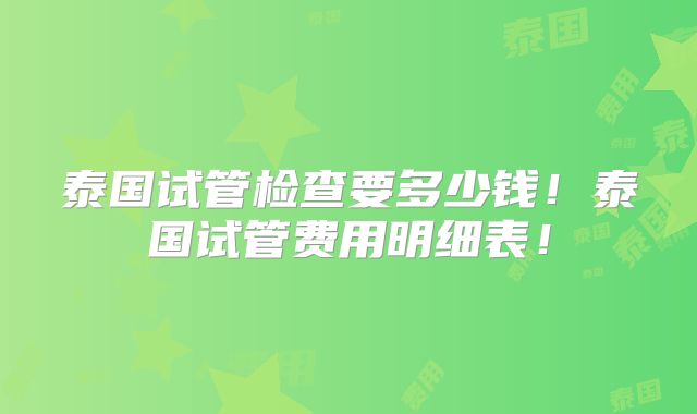 泰国试管检查要多少钱!泰国试管费用明细表!