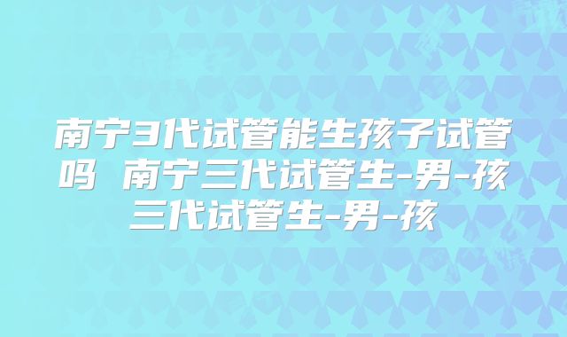 南宁3代试管能生孩子试管吗 南宁三代试管生-男-孩三代试管生-男-孩