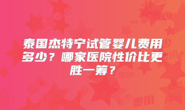 泰国杰特宁试管婴儿费用多少？哪家医院性价比更胜一筹？