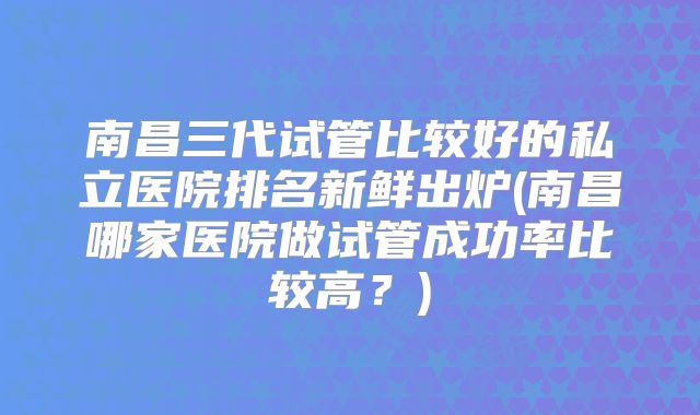 南昌三代试管比较好的私立医院排名新鲜出炉(南昌哪家医院做试管成功率比较高？)