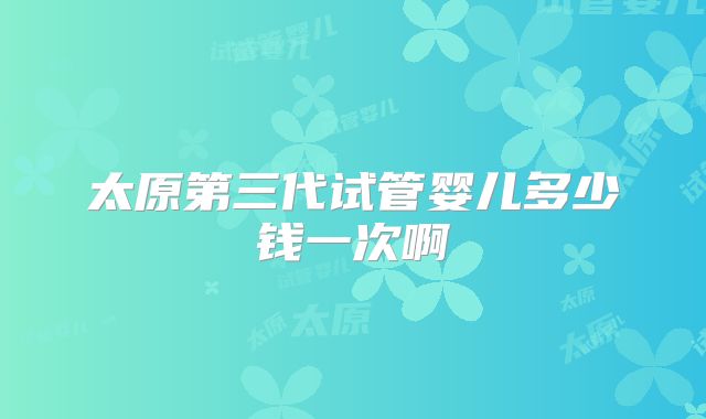太原第三代试管婴儿多少钱一次啊