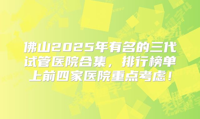 佛山2025年有名的三代试管医院合集，排行榜单上前四家医院重点考虑！