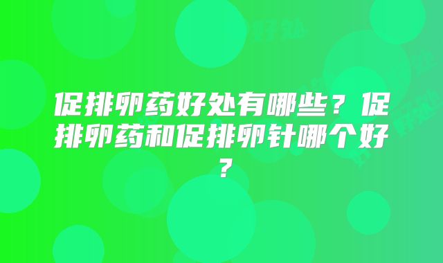 促排卵药好处有哪些?促排卵药和促排卵针哪个好?