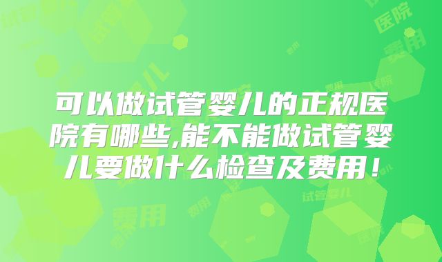 可以做试管婴儿的正规医院有哪些,能不能做试管婴儿要做什么检查及费用！