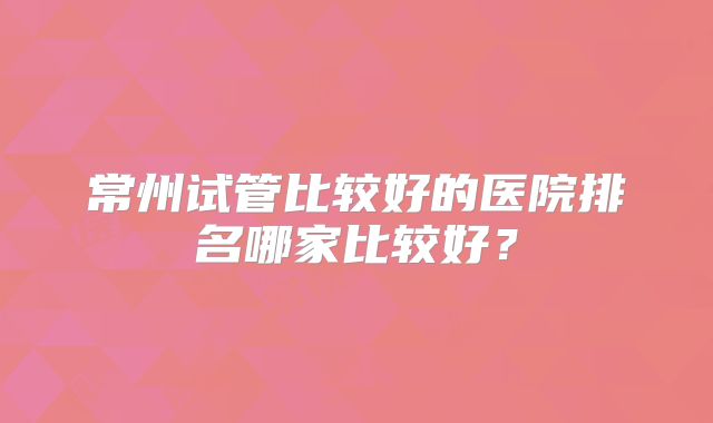 常州试管比较好的医院排名哪家比较好？