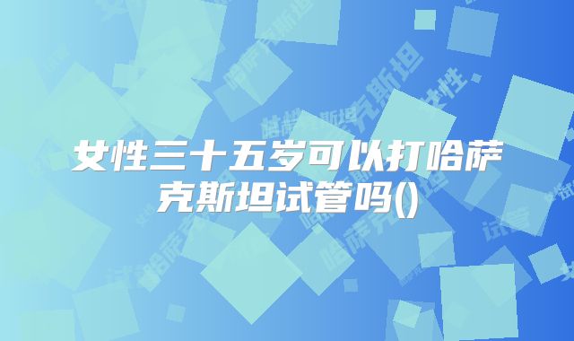 女性三十五岁可以打哈萨克斯坦试管吗()