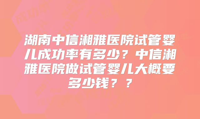 湖南中信湘雅医院试管婴儿成功率有多少?中信湘雅医院做试管婴儿大概要多少钱??