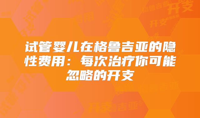 试管婴儿在格鲁吉亚的隐性费用：每次治疗你可能忽略的开支