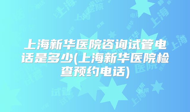 上海新华医院咨询试管电话是多少(上海新华医院检查预约电话)
