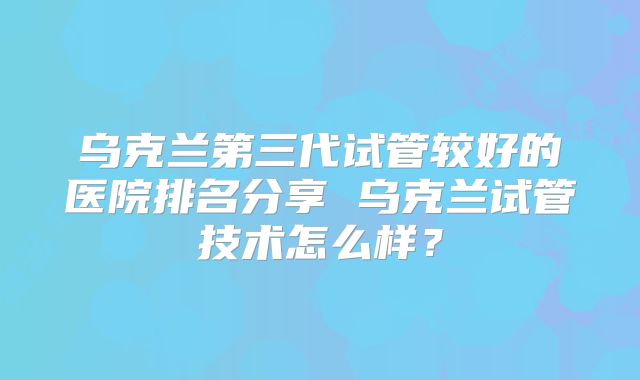乌克兰第三代试管较好的医院排名分享 乌克兰试管技术怎么样？