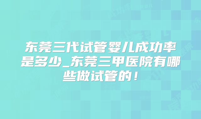 东莞三代试管婴儿成功率是多少_东莞三甲医院有哪些做试管的!