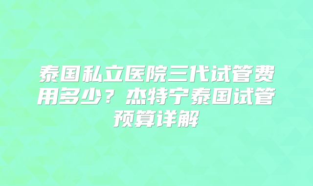 泰国私立医院三代试管费用多少？杰特宁泰国试管预算详解