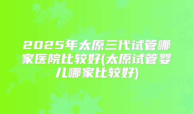2025年太原三代试管哪家医院比较好(太原试管婴儿哪家比较好)