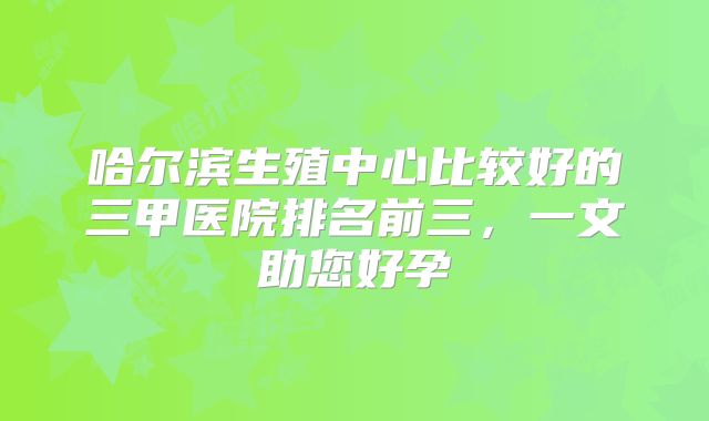 哈尔滨生殖中心比较好的三甲医院排名前三,一文助您好孕