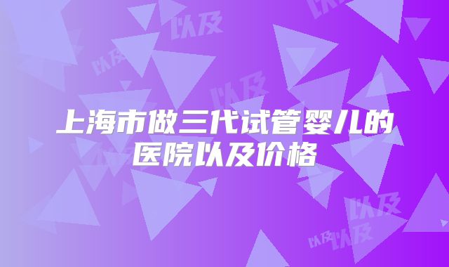 上海市做三代试管婴儿的医院以及价格