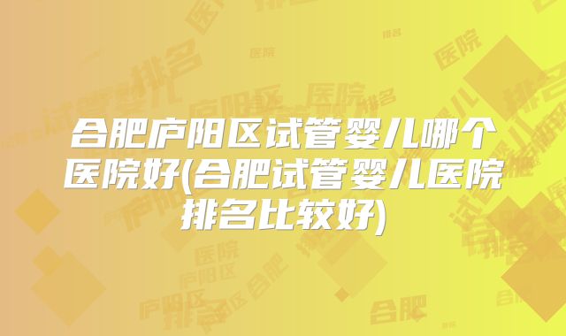 合肥庐阳区试管婴儿哪个医院好(合肥试管婴儿医院排名比较好)
