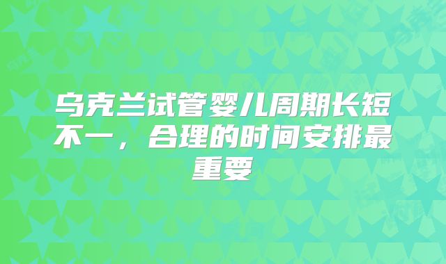 乌克兰试管婴儿周期长短不一,合理的时间安排最重要
