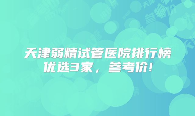 天津弱精试管医院排行榜优选3家，参考价!