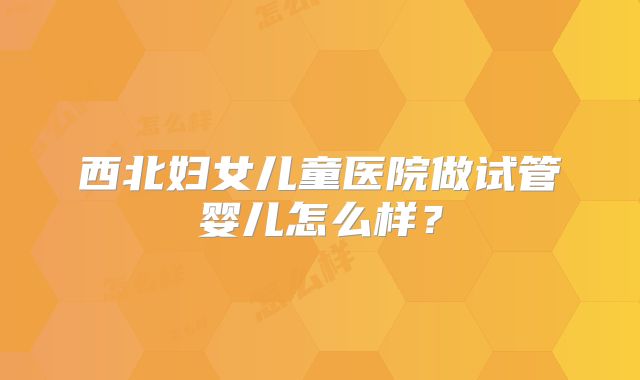 西北妇女儿童医院做试管婴儿怎么样?