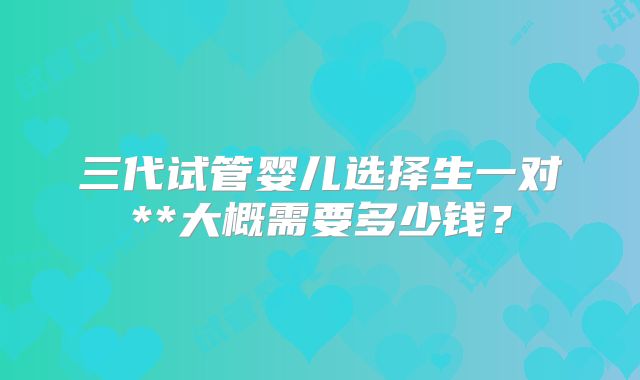 三代试管婴儿选择生一对**大概需要多少钱？