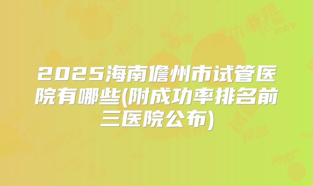 2025海南儋州市试管医院有哪些(附成功率排名前三医院公布)