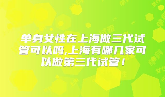 单身女性在上海做三代试管可以吗,上海有哪几家可以做第三代试管！