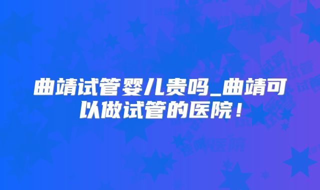 曲靖试管婴儿贵吗_曲靖可以做试管的医院！