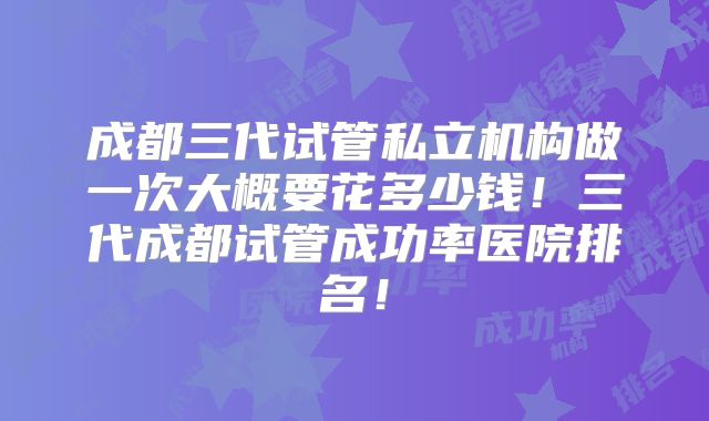 成都三代试管私立机构做一次大概要花多少钱！三代成都试管成功率医院排名！
