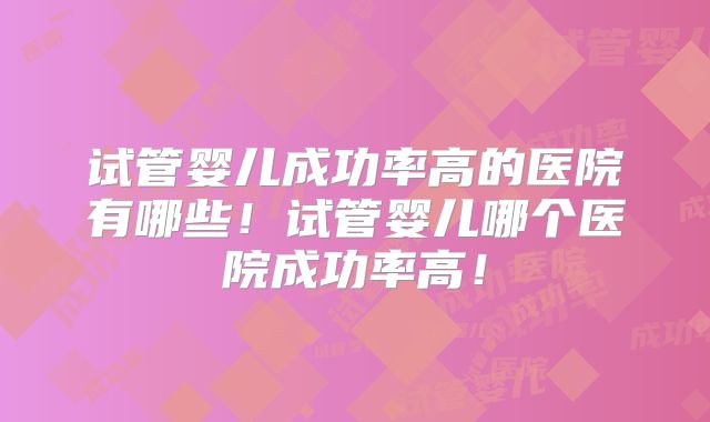 试管婴儿成功率高的医院有哪些!试管婴儿哪个医院成功率高!